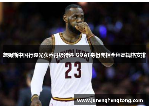 詹姆斯中国行曝光获乔丹级待遇 GOAT身份亮相全程高规格安排